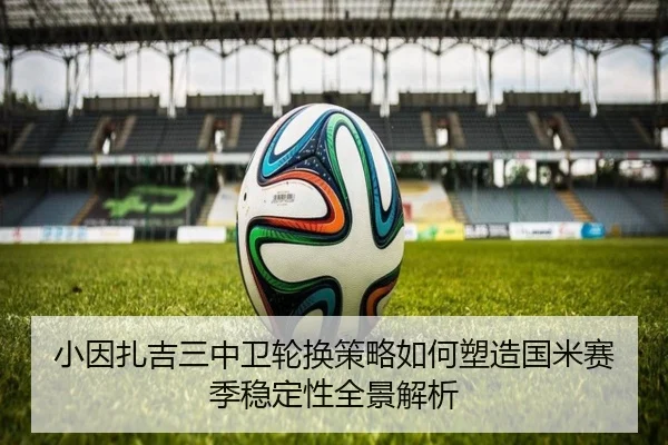小因扎吉三中卫轮换策略如何塑造国米赛季稳定性全景解析