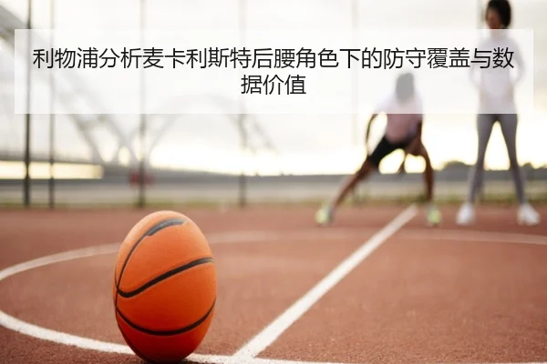 利物浦分析麦卡利斯特后腰角色下的防守覆盖与数据价值